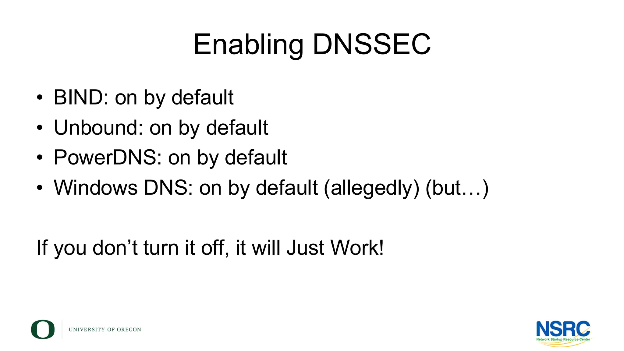 Enabling DNSSEC
• BIND: on by default
• Unbound: on by default
• PowerDNS: on by default
• Windows DNS: on by default (allegedly) (but…)
If you don’t turn it off, it will Just Work!
 