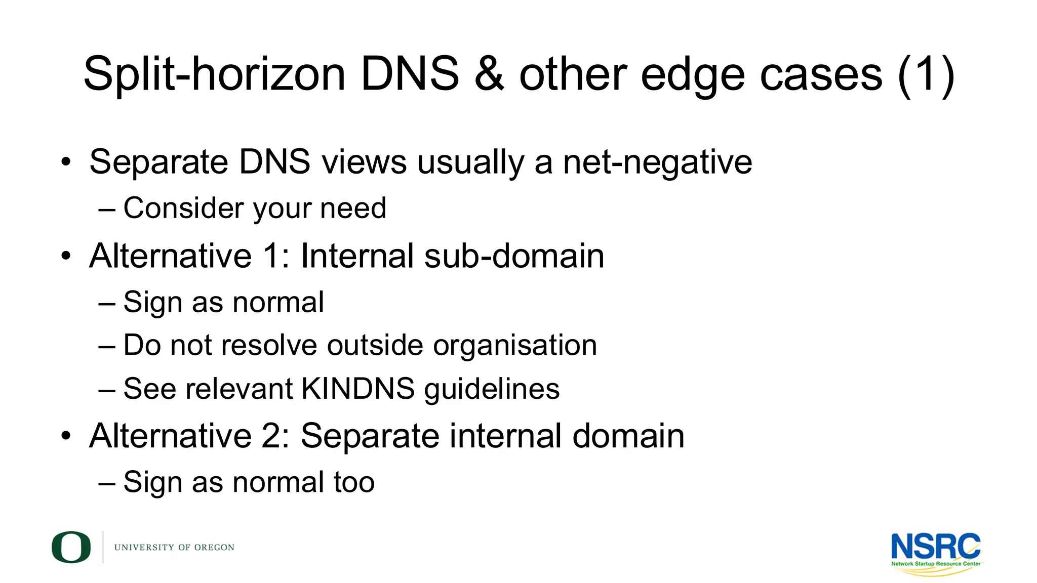 Split-horizon DNS & other edge cases (1)
• Separate DNS views usually a net-negative
– Consider your need
• Alternative 1: Internal sub-domain
– Sign as normal
– Do not resolve outside organisation
– See relevant KINDNS guidelines
• Alternative 2: Separate internal domain
– Sign as normal too
 