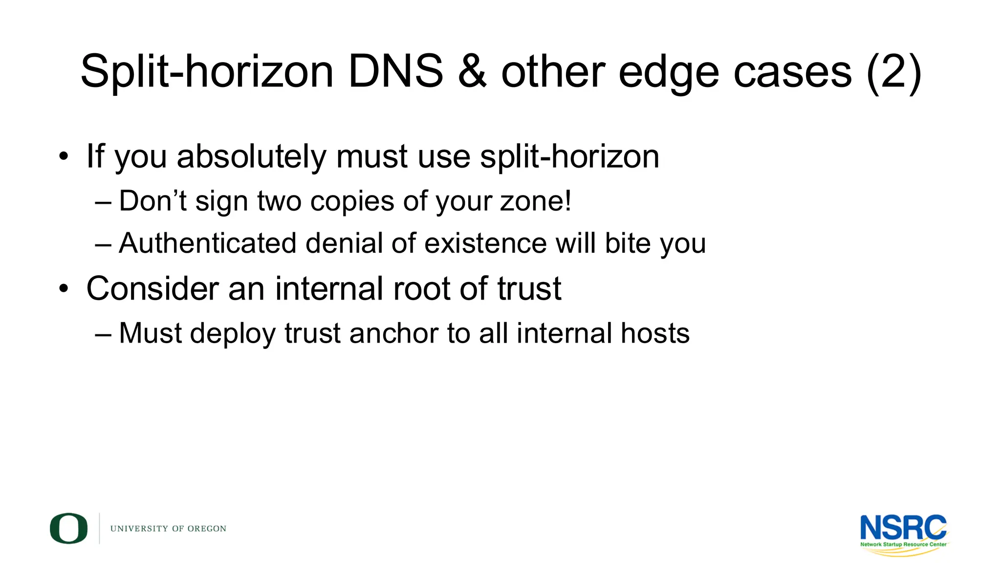 Split-horizon DNS & other edge cases (2)
• If you absolutely must use split-horizon
– Don’t sign two copies of your zone!
– Authenticated denial of existence will bite you
• Consider an internal root of trust
– Must deploy trust anchor to all internal hosts
 