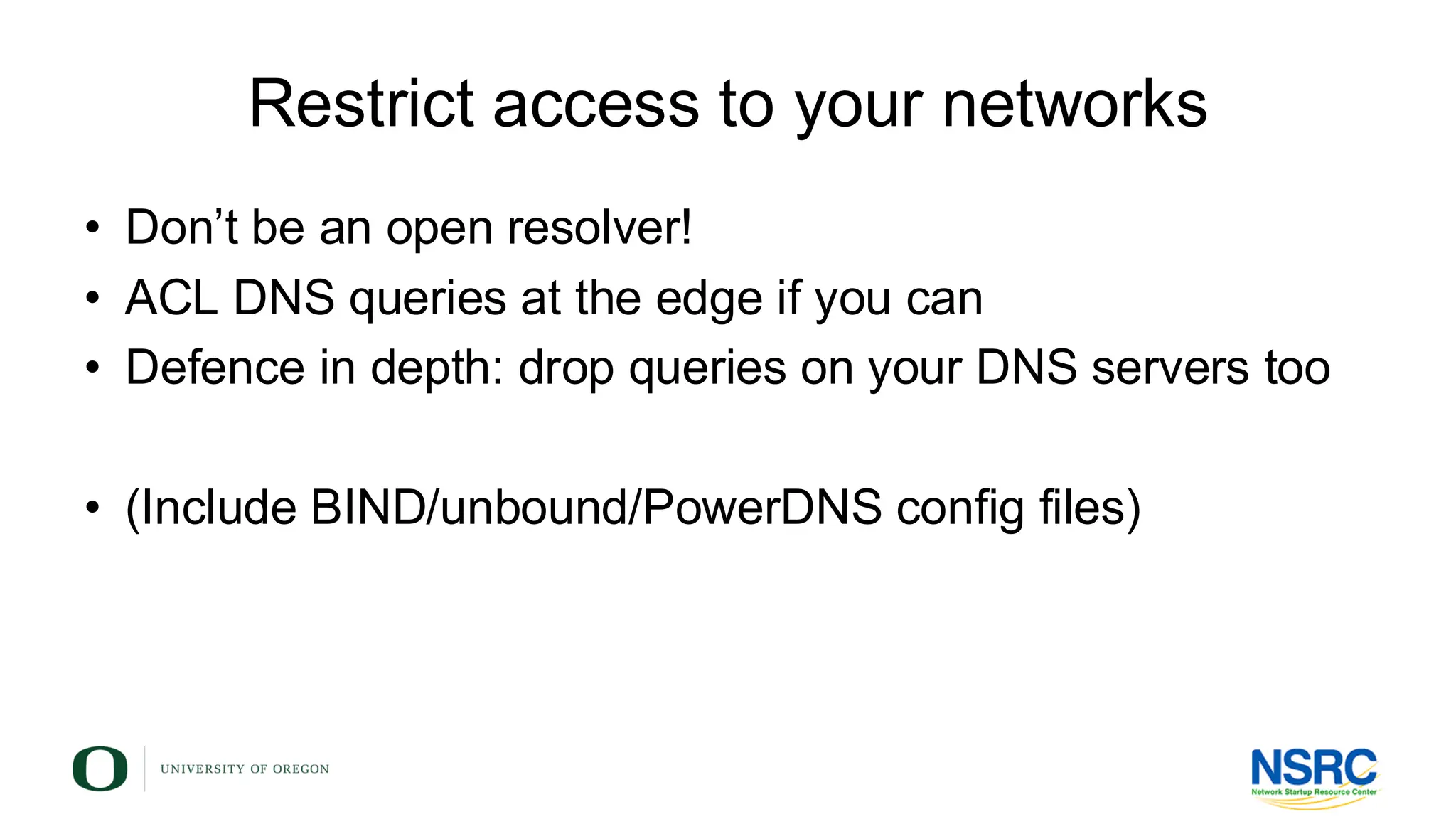 Restrict access to your networks
• Don’t be an open resolver!
• ACL DNS queries at the edge if you can
• Defence in depth: drop queries on your DNS servers too
• (Include BIND/unbound/PowerDNS config files)
 