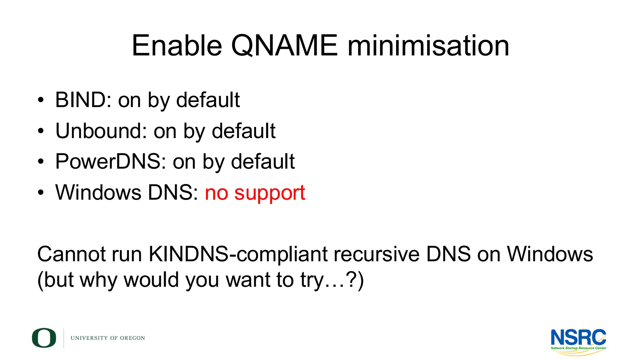 Enable QNAME minimisation
• BIND: on by default
• Unbound: on by default
• PowerDNS: on by default
• Windows DNS: no support
Cannot run KINDNS-compliant recursive DNS on Windows
(but why would you want to try…?)
 
