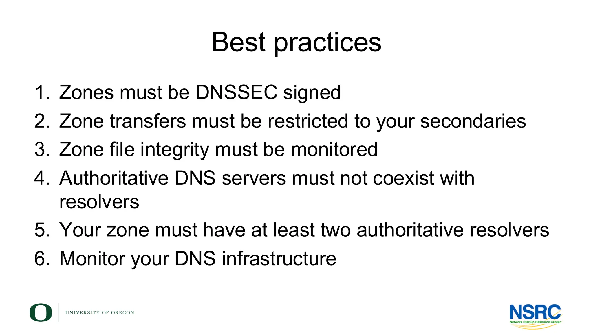 Best practices
1. Zones must be DNSSEC signed
2. Zone transfers must be restricted to your secondaries
3. Zone file integrity must be monitored
4. Authoritative DNS servers must not coexist with
resolvers
5. Your zone must have at least two authoritative resolvers
6. Monitor your DNS infrastructure
 