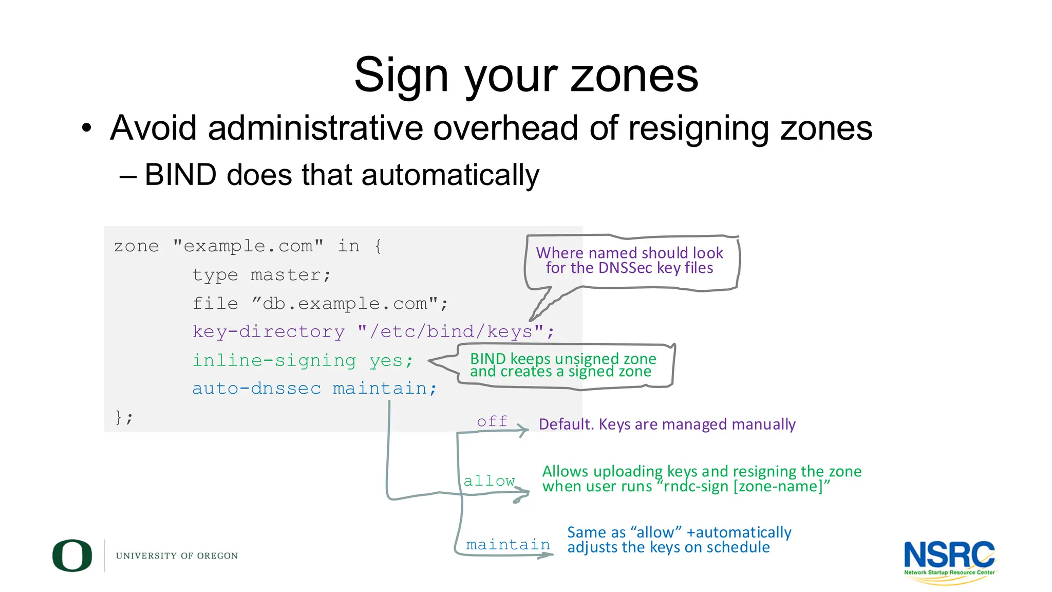 Sign your zones
• Avoid administrative overhead of resigning zones
– BIND does that automatically
zone "example.com" in {
type master;
file ”db.example.com";
key-directory "/etc/bind/keys";
inline-signing yes;
auto-dnssec maintain;
};
Where named should look
for the DNSSec key files
BIND keeps unsigned zone
and creates a signed zone
off
allow
maintain
Default. Keys are managed manually
Allows uploading keys and resigning the zone
when user runs “rndc-sign [zone-name]”
Same as “allow” +automatically
adjusts the keys on schedule
 