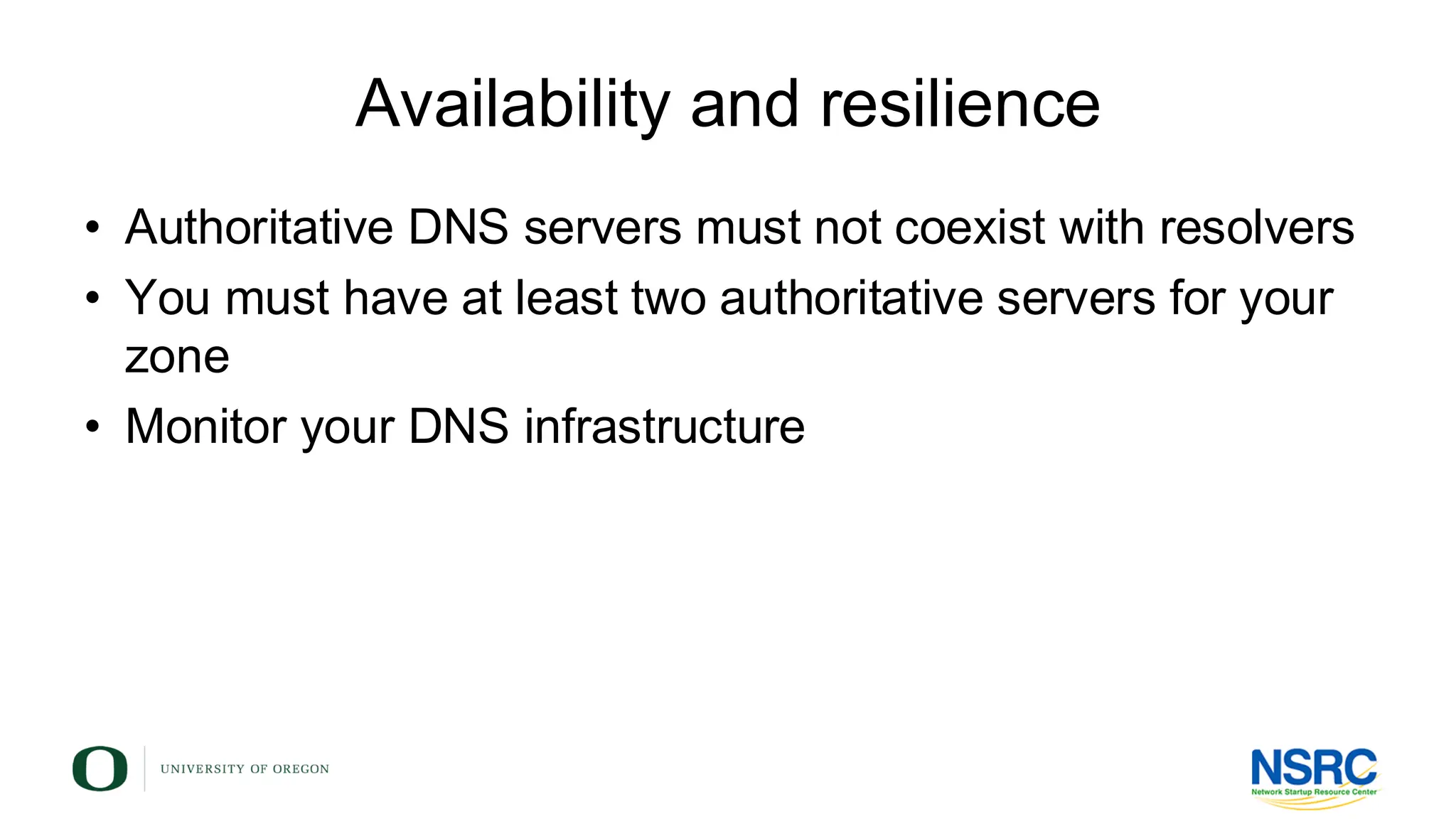 Availability and resilience
• Authoritative DNS servers must not coexist with resolvers
• You must have at least two authoritative servers for your
zone
• Monitor your DNS infrastructure
 