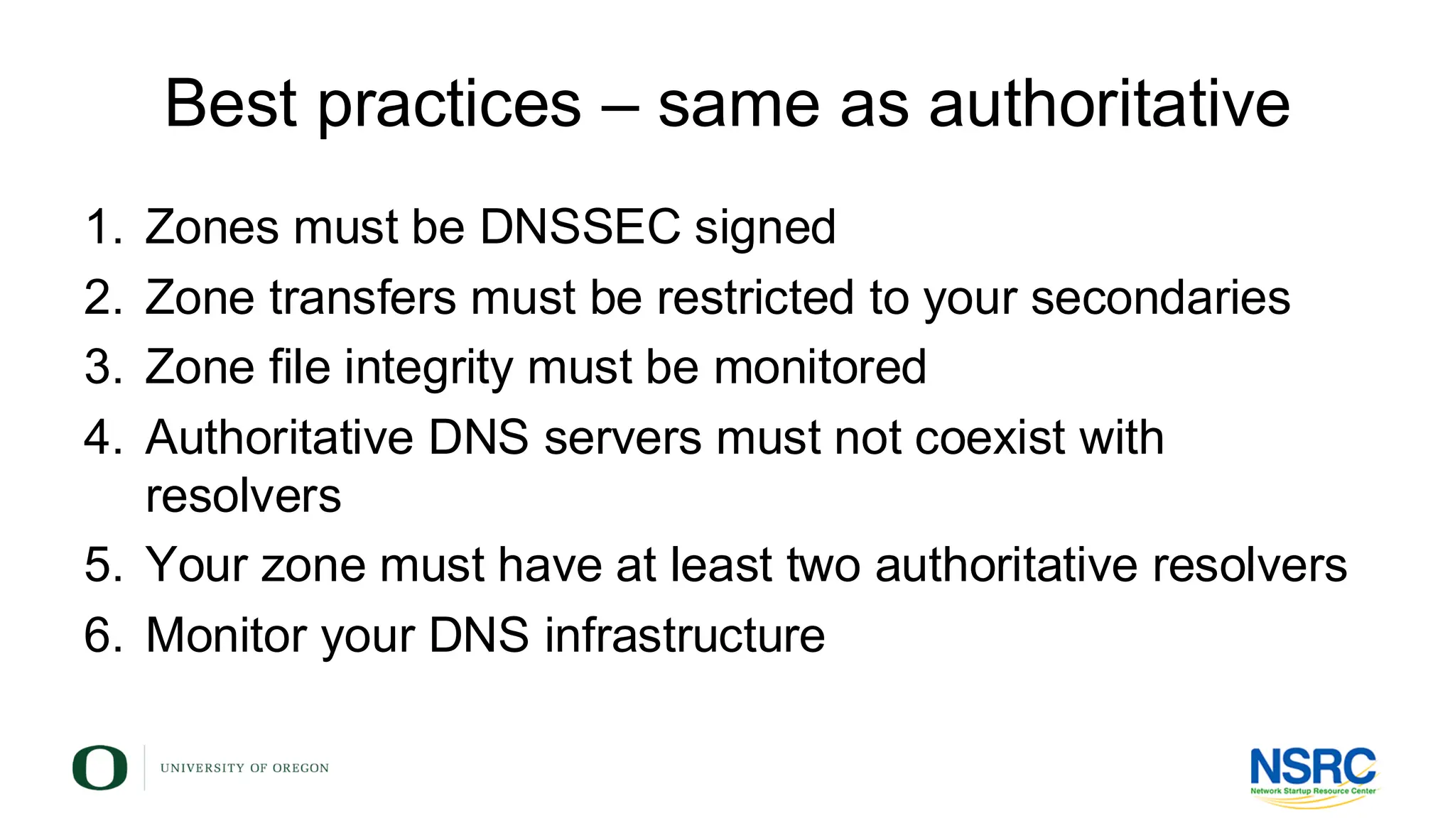 Best practices – same as authoritative
1. Zones must be DNSSEC signed
2. Zone transfers must be restricted to your secondaries
3. Zone file integrity must be monitored
4. Authoritative DNS servers must not coexist with
resolvers
5. Your zone must have at least two authoritative resolvers
6. Monitor your DNS infrastructure
 