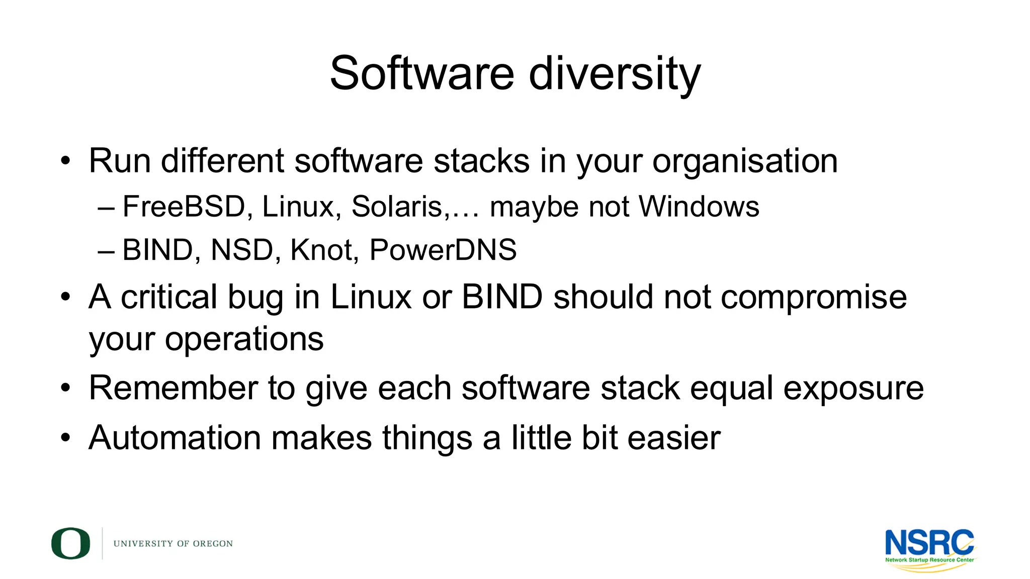 Software diversity
• Run different software stacks in your organisation
– FreeBSD, Linux, Solaris,… maybe not Windows
– BIND, NSD, Knot, PowerDNS
• A critical bug in Linux or BIND should not compromise
your operations
• Remember to give each software stack equal exposure
• Automation makes things a little bit easier
 