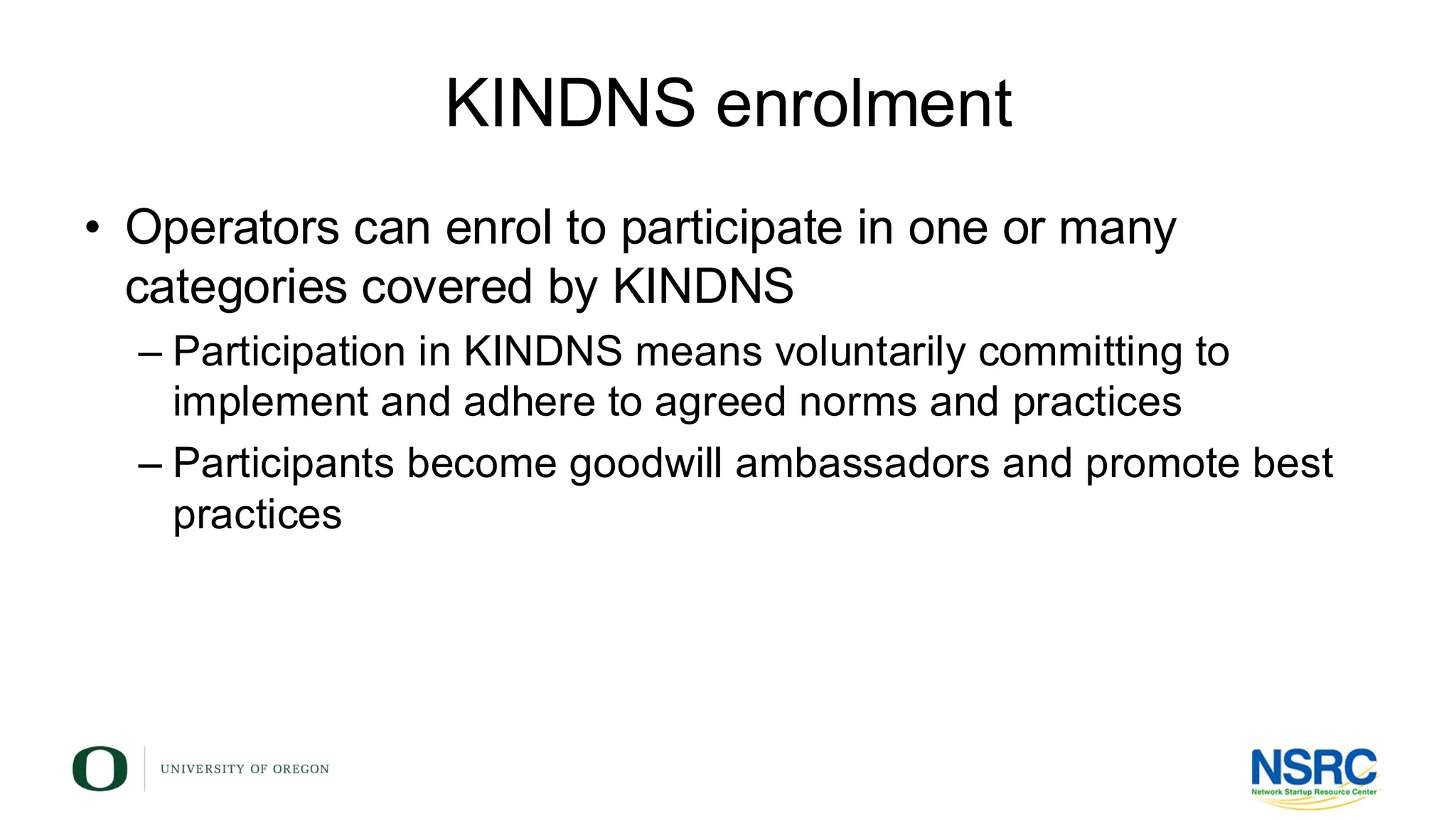 KINDNS enrolment
• Operators can enrol to participate in one or many
categories covered by KINDNS
– Participation in KINDNS means voluntarily committing to
implement and adhere to agreed norms and practices
– Participants become goodwill ambassadors and promote best
practices
 