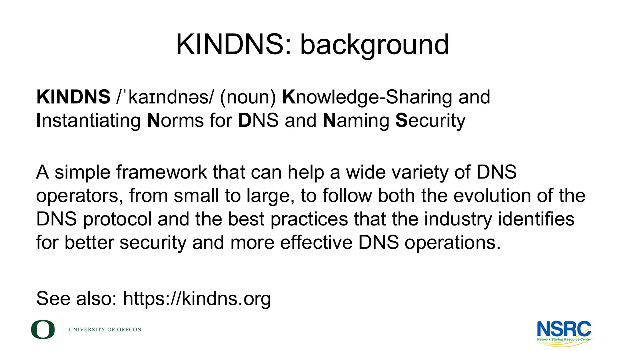 KINDNS: background
KINDNS /ˈkaɪndnəs/ (noun) Knowledge-Sharing and
Instantiating Norms for DNS and Naming Security
A simple framework that can help a wide variety of DNS
operators, from small to large, to follow both the evolution of the
DNS protocol and the best practices that the industry identifies
for better security and more effective DNS operations.
See also: https://kindns.org
 