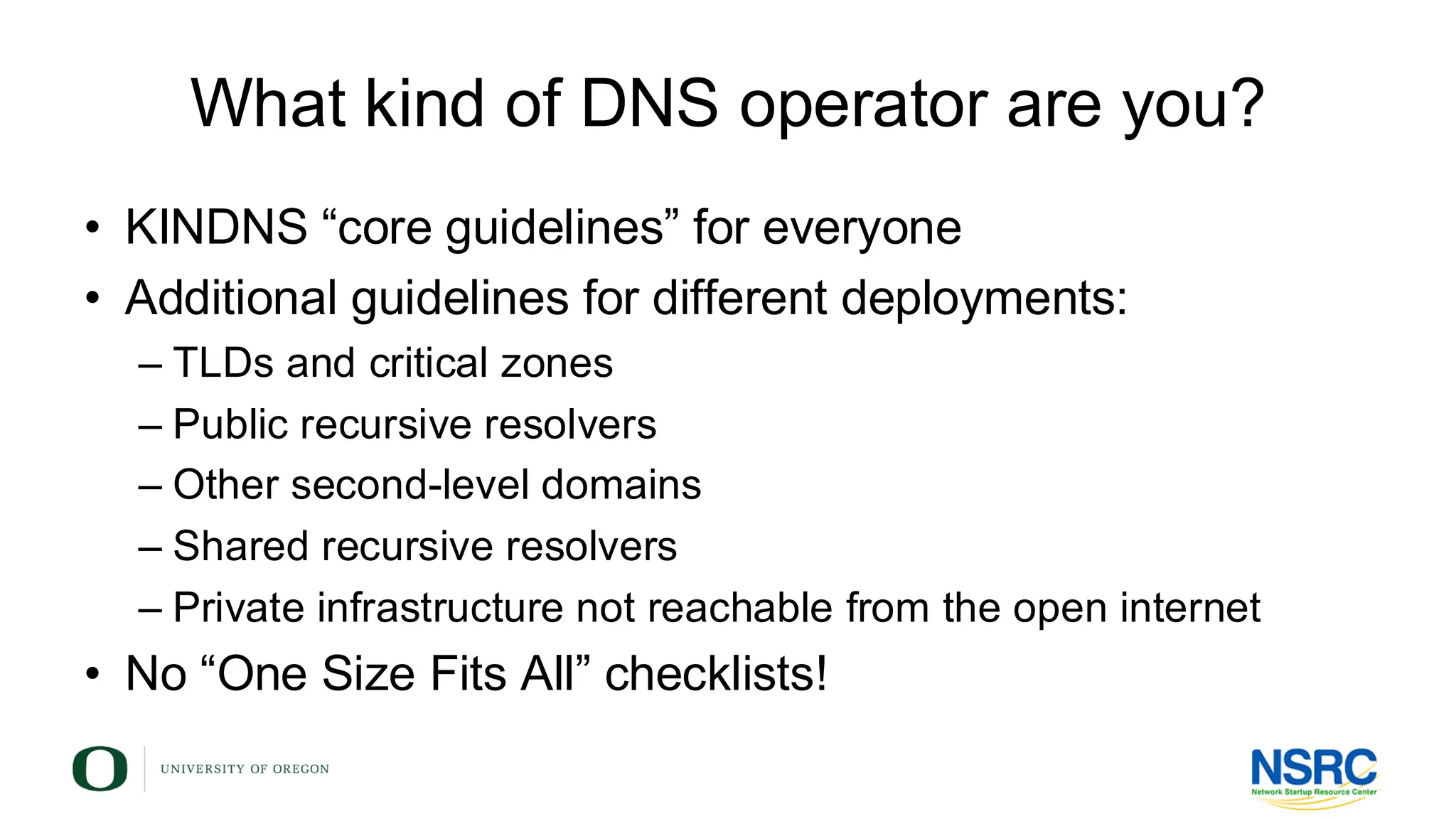 What kind of DNS operator are you?
• KINDNS “core guidelines” for everyone
• Additional guidelines for different deployments:
– TLDs and critical zones
– Public recursive resolvers
– Other second-level domains
– Shared recursive resolvers
– Private infrastructure not reachable from the open internet
• No “One Size Fits All” checklists!
 