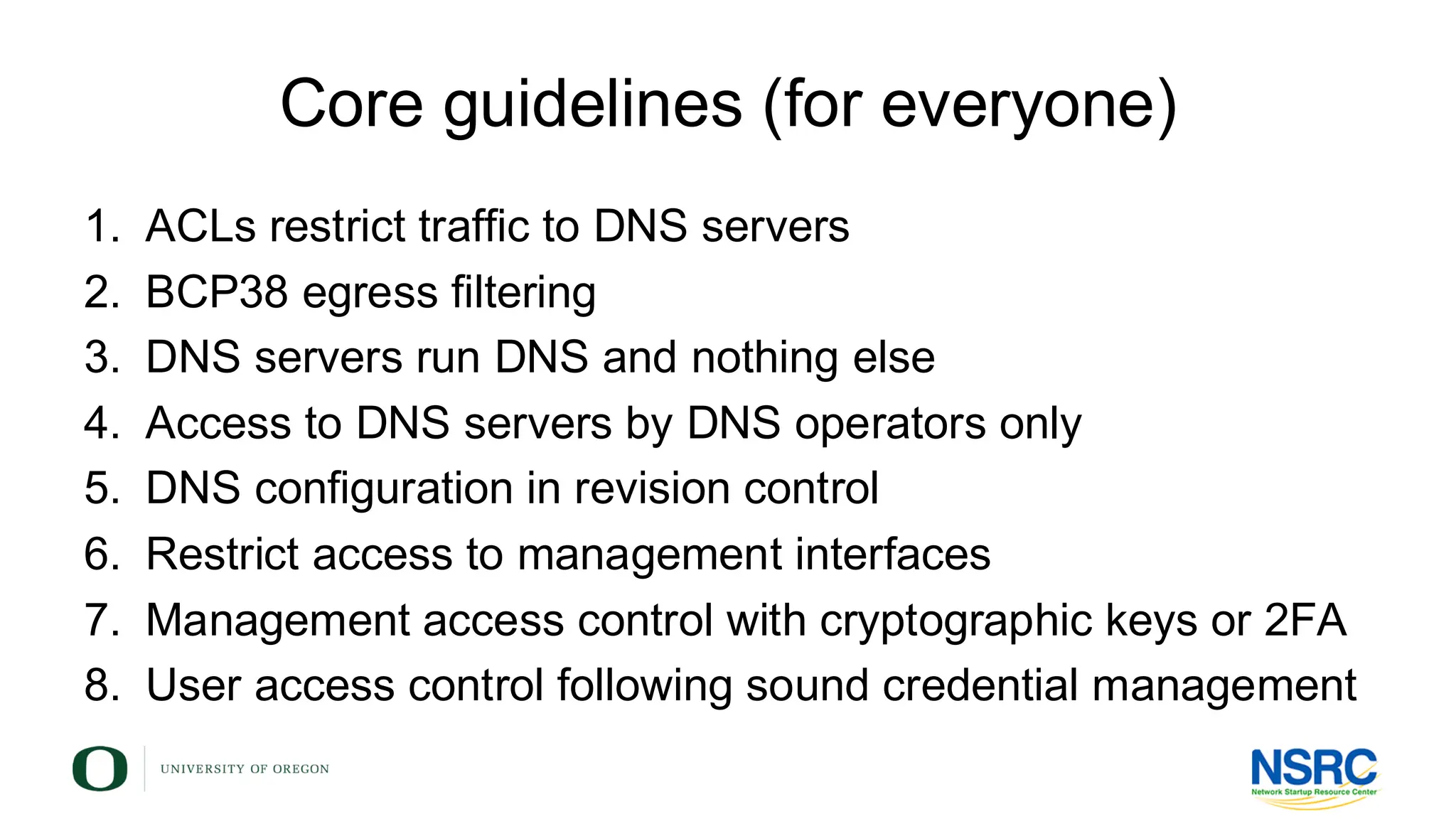 Core guidelines (for everyone)
1. ACLs restrict traffic to DNS servers
2. BCP38 egress filtering
3. DNS servers run DNS and nothing else
4. Access to DNS servers by DNS operators only
5. DNS configuration in revision control
6. Restrict access to management interfaces
7. Management access control with cryptographic keys or 2FA
8. User access control following sound credential management
 