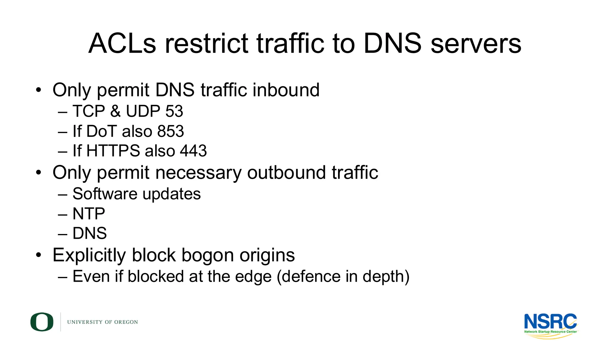 ACLs restrict traffic to DNS servers
• Only permit DNS traffic inbound
– TCP & UDP 53
– If DoT also 853
– If HTTPS also 443
• Only permit necessary outbound traffic
– Software updates
– NTP
– DNS
• Explicitly block bogon origins
– Even if blocked at the edge (defence in depth)
 