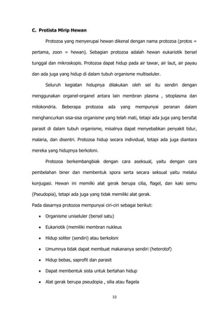 C. Protista Mirip Hewan
Protozoa yang menyerupai hewan dikenal dengan nama protozoa (protos =
pertama, zoon = hewan). Sebagian protozoa adalah hewan eukariotik bersel
tunggal dan mikroskopis. Protozoa dapat hidup pada air tawar, air laut, air payau
dan ada juga yang hidup di dalam tubuh organisme multiseluler.
Seluruh kegiatan hidupnya dilakukan oleh sel itu sendiri dengan
menggunakan organel-organel antara lain membran plasma , sitoplasma dan
mitokondria.

Beberapa

protozoa

ada

yang

mempunyai

peranan

dalam

menghancurkan sisa-sisa organisme yang telah mati, tetapi ada juga yang bersifat
parasit di dalam tubuh organisme, misalnya dapat menyebabkan penyakit tidur,
malaria, dan disentri. Protozoa hidup secara individual, tetapi ada juga diantara
mereka yang hidupnya berkoloni.
Protozoa berkembangbiak dengan cara aseksual, yaitu dengan cara
pembelahan biner dan membentuk spora serta secara seksual yaitu melalui
konjugasi. Hewan ini memilki alat gerak berupa cilia, flagel, dan kaki semu
(Pseudopia), tetapi ada juga yang tidak memiliki alat gerak.
Pada dasarnya protozoa mempunyai ciri-ciri sebagai berikut:
Organisme uniseluler (bersel satu)
Eukariotik (memiliki membran nukleus
Hidup soliter (sendiri) atau berkoloni
Umumnya tidak dapat membuat makananya sendiri (heterotof)
Hidup bebas, saprofit dan parasit
Dapat membentuk sista untuk bertahan hidup
Alat gerak berupa pseudopia , silia atau flagela
10

 