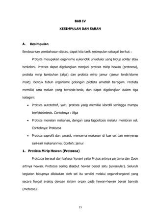 BAB IV
KESIMPULAN DAN SARAN

A.

Kesimpulan

Berdasarkan pembahasan diatas, dapat kita tarik kesimpulan sebagai berikut :
Protista merupakan organisme eukariotik uniseluler yang hidup soliter atau
berkoloni. Protista dapat digolongkan menjadi protista mirip hewan (protozoa),
protista mirip tumbuhan (alga) dan protista mirip jamur (jamur lendir/slame
mold). Bentuk tubuh organisme golongan protista amatlah beragam. Protista
memiliki cara makan yang berbeda-beda, dan dapat digolongkan dalam tiga
kategori:
Protista autototrof, yaitu protista yang memiliki klorofil sehingga mampu
berfotosintesis. Contohnya : Alga
Protista menelan makanan, dengan cara fagositosis melalui membran sel.
Contohnya: Protozoa
Protista saprofit dan parasit, mencerna makanan di luar sel dan menyerap
sari-sari makanannya. Contoh: jamur
1. Protista Mirip Hewan (Protozoa)
Protozoa berasal dari bahasa Yunani yaitu Protos artinya pertama dan Zoon
artinya hewan. Protozoa sering disebut hewan bersel satu (uniseluler). Seluruh
kegiatan hidupnya dilakukan oleh sel itu sendiri melalui organel-organel yang
secara fungsi analog dengan sistem organ pada hewan-hewan bersel banyak
(metazoa).

13

 