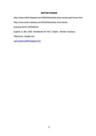 DAFTAR PUSAKA
http://educorolla3.blogspot.com/2009/04/protista-yang-menyerupai-hewan.html
http://www.sentra-edukasi.com/2010/04/protista-mirip-hewanprotozoa.html#.UK4fz6xSn2c
Sugiarti, S. dkk. 2002. Avertebrata Air Jilid I. Depok : Penebar Swadaya.
Http//www. Google.com
www.tjoetnyak89.blogspot.com

15

 
