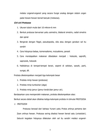 melalui organel-organel yang secara fungsi analog dengan sistem organ
pada hewan-hewan bersel banyak (metazoa).

Ciri-ciri Protozoa
1. Ukuran tubuh mulai dari 10 mikron-6 mm
2. Bentuk protozoa bervariasi yaitu asimetris, bilateral simetris, radial simetris
dan spiral
3. Bergerak dengan flagel, pseudopodia, silia atau dengan gerakan sel itu
sendiri
4. Cara hidupnya bebas, komensalisme, mutualisme, parasit
5. Cara mendapatkan makanan dibedakan menjadi : holozoik, saprofit,
saprozoik, holozoik
6. Habitatnya di tempat-tempat berair, seperti di selokan, sawah, parit,
sungai, dll.
Protista dikelompokkan menjadi tiga kelompok besar
1. Protista mirip hewan (protozoa)
2. Protista mirip tumbuhan (alga)
3. Protista mirip jamur (jamur lendir/dan jamur air).
Berdasarkan cara memperoleh makanan, protista dikelompokkan atas:
Berikut secara detail akan dibahas ketiga kelompok protista ini dimulai PROTOZOA

1. PROTOZOA
Protozoa berasal dari bahasa Yunani yaitu Protos artinya pertama dan
Zoon artinya hewan. Protozoa sering disebut hewan bersel satu (uniseluler).
Seluruh kegiatan hidupnya dilakukan oleh sel itu sendiri melalui organel-

3

 