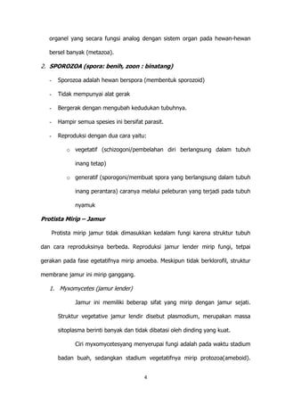 organel yang secara fungsi analog dengan sistem organ pada hewan-hewan
bersel banyak (metazoa).

2. SPOROZOA (spora: benih, zoon : binatang)
-

Sporozoa adalah hewan berspora (membentuk sporozoid)

-

Tidak mempunyai alat gerak

-

Bergerak dengan mengubah kedudukan tubuhnya.

-

Hampir semua spesies ini bersifat parasit.

-

Reproduksi dengan dua cara yaitu:
o vegetatif (schizogoni/pembelahan diri berlangsung dalam tubuh
inang tetap)
o generatif (sporogoni/membuat spora yang berlangsung dalam tubuh
inang perantara) caranya melalui peleburan yang terjadi pada tubuh
nyamuk

Protista Mirip – Jamur
Protista mirip jamur tidak dimasukkan kedalam fungi karena struktur tubuh
dan cara reproduksinya berbeda. Reproduksi jamur lender mirip fungi, tetpai
gerakan pada fase egetatifnya mirip amoeba. Meskipun tidak berklorofil, struktur
membrane jamur ini mirip ganggang.

1. Myxomycetes (jamur lender)
Jamur ini memiliki beberap sifat yang mirip dengan jamur sejati.
Struktur vegetative jamur lendir disebut plasmodium, merupakan massa
sitoplasma berinti banyak dan tidak dibatasi oleh dinding yang kuat.
Ciri myxomycetesyang menyerupai fungi adalah pada waktu stadium
badan buah, sedangkan stadium vegetatifnya mirip protozoa(ameboid).
4

 