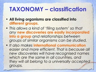 TAXONOMY – classification
• All living organisms are classified into
different groups.
• This allows a kind of ‘filing system’ so that
any new discoveries are easily incorporated
into a group and relationships between
groups of similar organisms can be studied.
• It also makes international communication
easier and more efficient. That is because all
new discoveries will have recognised names
which are the same in all countries, and
they will all belong to a universally accepted
groups.
 