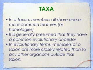 TAXA
• In a taxon, members all share one or
more common features (or
homologies)
• It is generally presumed that they have
a common evolutionary ancestor
• In evolutionary terms, members of a
taxon are more closely related than to
any other organisms outside that
taxon.
 