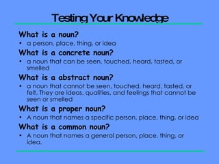 Testing Your Knowledge What is a noun? a person, place, thing, or idea What is a concrete noun? a noun that can be seen, touched, heard, tasted, or smelled What is a abstract noun? a noun that cannot be seen, touched, heard, tasted, or felt. They are ideas, qualities, and feelings that cannot be seen or smelled What is a proper noun? A noun that names a specific person, place, thing, or idea What is a common noun? A noun that names a general person, place, thing, or idea.  