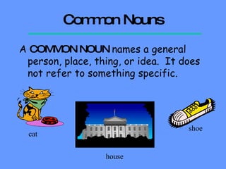 Common Nouns A  COMMON NOUN  names a general person, place, thing, or idea.  It does not refer to something specific.   cat house shoe 