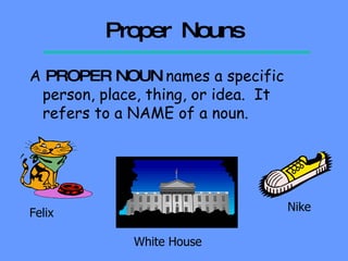 Proper  Nouns A  PROPER   NOUN  names a specific person, place, thing, or idea.  It refers to a NAME of a noun. Felix White House Nike 