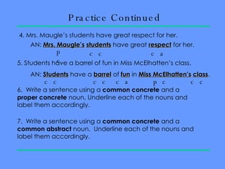 Practice Continued 4. Mrs. Maugle’s students have great respect for her.  AN:  Mrs. Maugle’s   students  have great  respect  for her.  pc cc ca 5. Students have a barrel of fun in Miss McElhatten’s class.  AN:  Students  have a  barrel  of  fun  in  Miss   McElhatten’s   class .  6.  Write a sentence using a  common concrete  and a  proper concrete  noun. Underline each of the nouns and label them accordingly.  7.  Write a sentence using a  common concrete  and a  common abstract  noun.  Underline each of the nouns and label them accordingly.  cc cc cc ca pc 