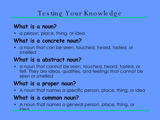 Testing Your Knowledge What is a noun? a person, place, thing, or idea What is a concrete noun? a noun that can be seen, touched, heard, tasted, or smelled What is a abstract noun? a noun that cannot be seen, touched, heard, tasted, or felt. They are ideas, qualities, and feelings that cannot be seen or smelled What is a proper noun? A noun that names a specific person, place, thing, or idea What is a common noun? A noun that names a general person, place, thing, or idea.  