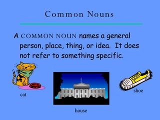 Common Nouns A  COMMON NOUN  names a general person, place, thing, or idea.  It does not refer to something specific.   cat house shoe 