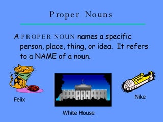 Proper  Nouns A  PROPER   NOUN  names a specific person, place, thing, or idea.  It refers to a NAME of a noun. Felix White House Nike 