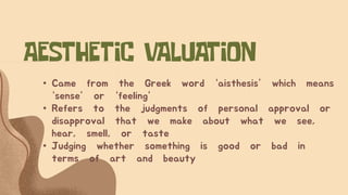• Came from the Greek word “aisthesis” which means
“sense” or “feeling”
• Refers to the judgments of personal approval or
disapproval that we make about what we see,
hear, smell, or taste
• Judging whether something is good or bad in
terms of art and beauty
 
