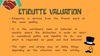• Etiquette is derived from the French word of
the same spelling
• It is the customary code of behavior in
society where the distinction is made on what
is considered polite and impolite to do, and
what is regarded as good and bad behavior
• The right and wrong way of doing things
depending on the situation and the setting
 