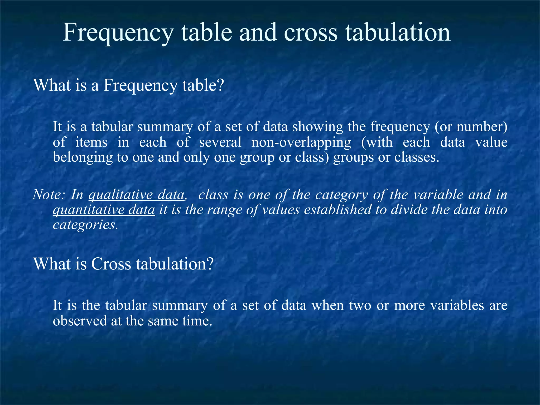 Frequency table and cross tabulation What is a Frequency table? It is a tabular summary of a set of data showing the frequency (or number) of items in each of several non-overlapping (with each data value belonging to one and only one group or class) groups or classes. Note: In  qualitative data ,  class is one of the category of the variable and in  quantitative data  it is the range of values established to divide the data into categories.   What is Cross tabulation? It is the tabular summary of a set of data when two or more variables are observed at the same time. 