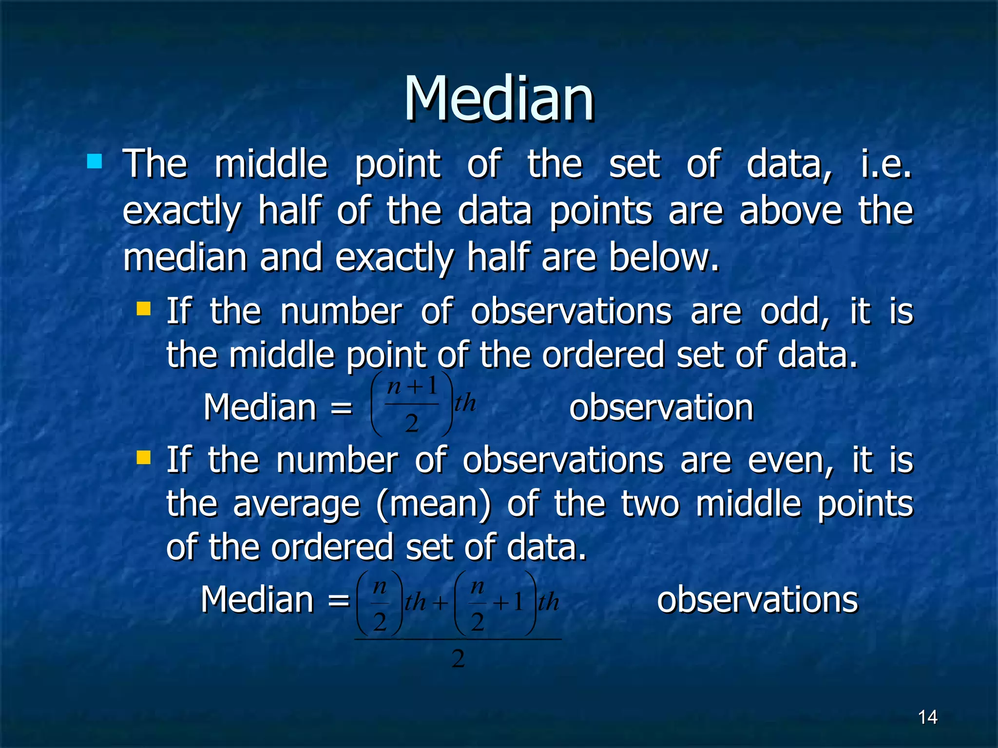 Median The middle point of the set of data, i.e. exactly half of the data points are above the median and exactly half are below. If the number of observations are odd, it is the middle point of the ordered set of data.  Median =  observation If the number of observations are even, it is the average (mean) of the two middle points of the ordered set of data.    Median =  observations 