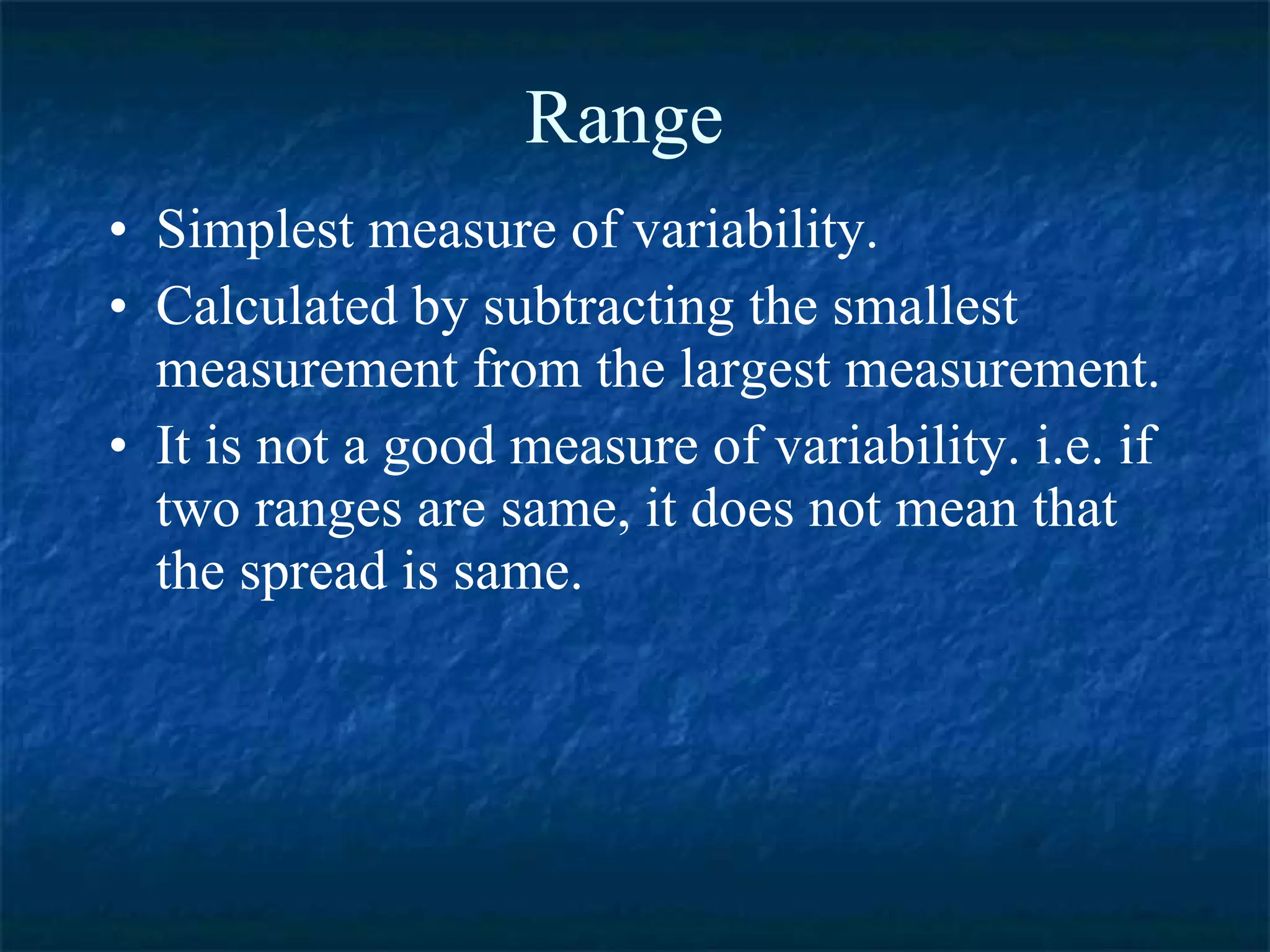 Range Simplest measure of variability. Calculated by subtracting the smallest measurement from the largest measurement. It is not a good measure of variability. i.e. if two ranges are same, it does not mean that the spread is same.  