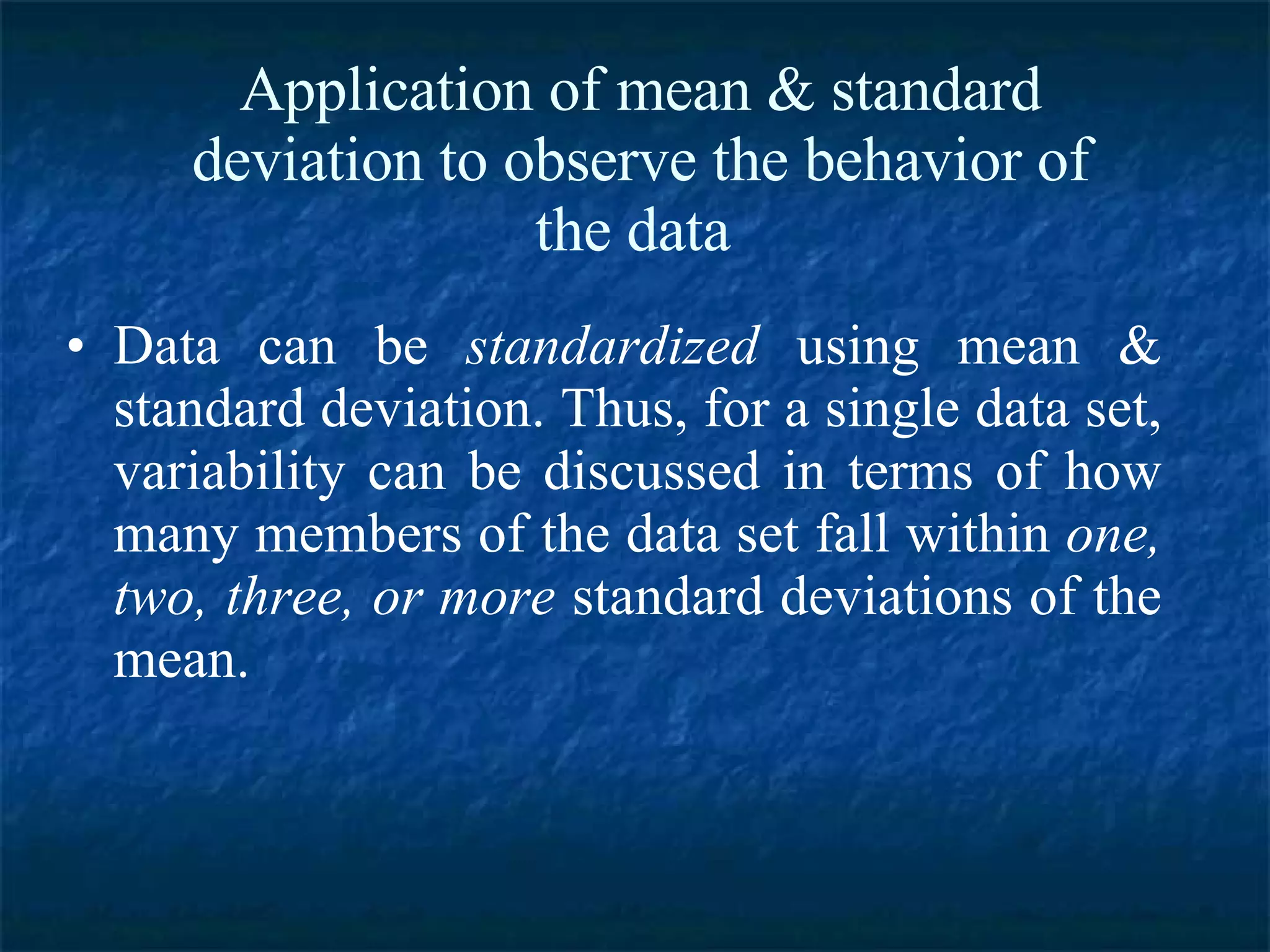 Application of mean & standard deviation to observe the behavior of the data  Data can be  standardized  using mean & standard deviation. Thus, for a single data set, variability can be discussed in terms of how many members of the data set fall within  one, two, three, or more  standard deviations of the mean. 