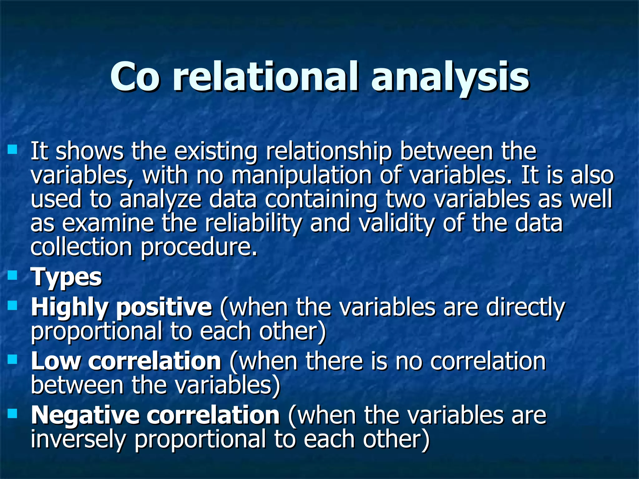 Co relational analysis It shows the existing relationship between the variables, with no manipulation of variables. It is also used to analyze data containing two variables as well as examine the reliability and validity of the data collection procedure. Types Highly positive  (when the variables are directly proportional to each other) Low correlation  (when there is no correlation between the variables) Negative correlation  (when the variables are inversely proportional to each other) 