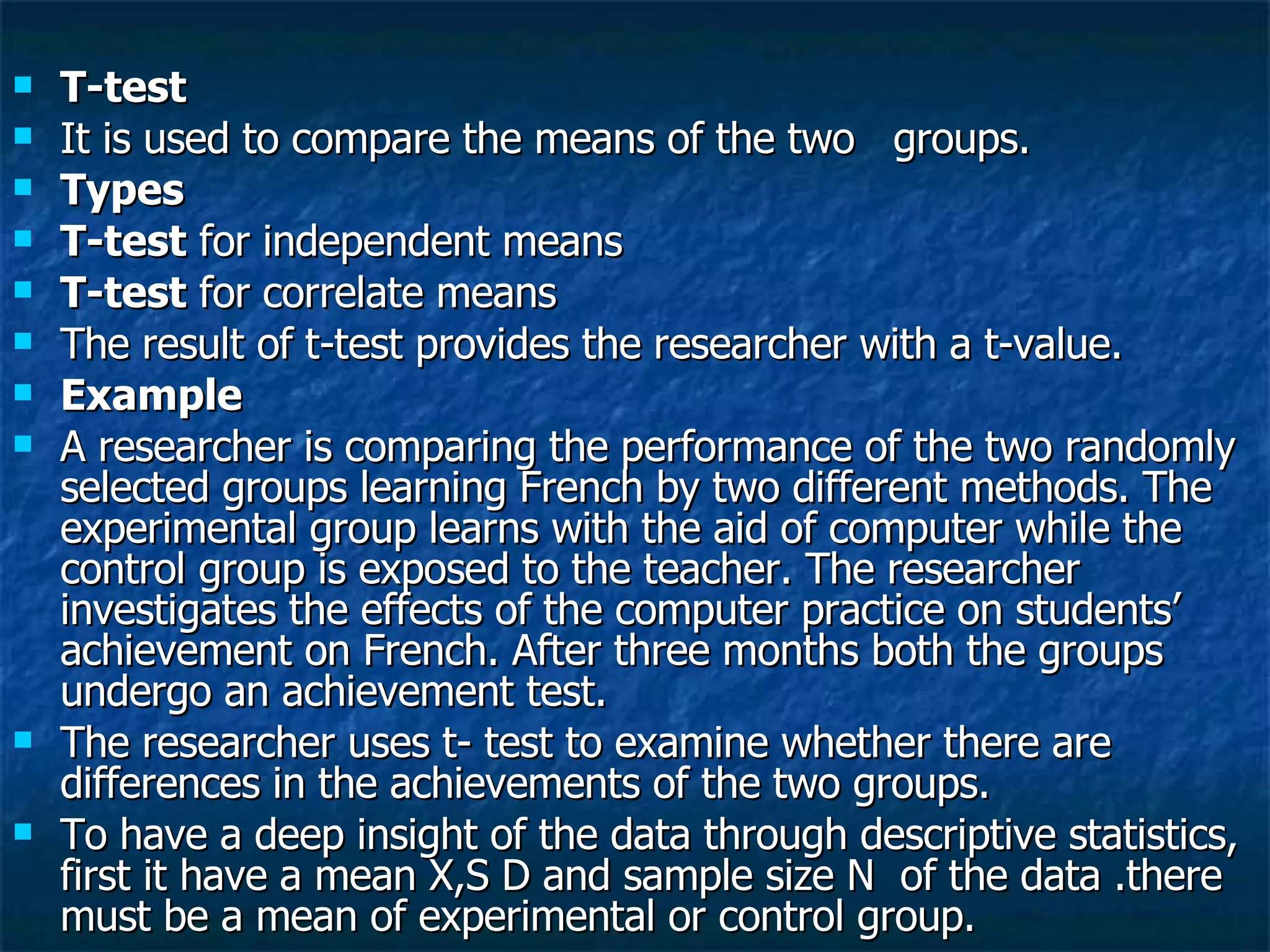 T-test It is used to compare the means of the two  groups.  Types T-test  for independent means T-test  for correlate means The result of t-test provides the researcher with a t-value. Example A researcher is comparing the performance of the two randomly selected groups learning French by two different methods. The experimental group learns with the aid of computer while the control group is exposed to the teacher. The researcher investigates the effects of the computer practice on students’ achievement on French. After three months both the groups undergo an achievement test. The researcher uses t- test to examine whether there are differences in the achievements of the two groups. To have a deep insight of the data through descriptive statistics, first it have a mean X,S D and sample size N  of the data .there must be a mean of experimental or control group. 