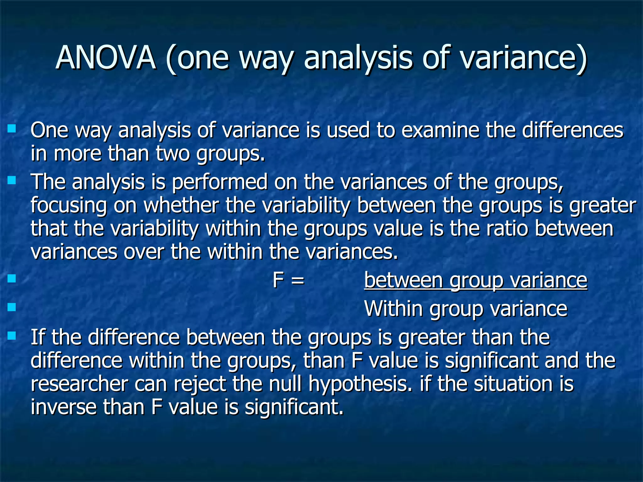 ANOVA (one way analysis of variance) One way analysis of variance is used to examine the differences in more than two groups. The analysis is performed on the variances of the groups, focusing on whether the variability between the groups is greater that the variability within the groups value is the ratio between variances over the within the variances. F =  between group variance   Within group variance If the difference between the groups is greater than the difference within the groups, than F value is significant and the researcher can reject the null hypothesis. if the situation is inverse than F value is significant. 