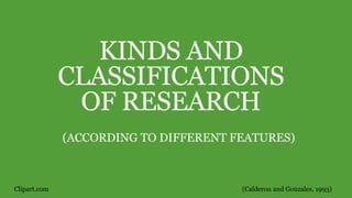 KINDS AND
CLASSIFICATIONS
OF RESEARCH
(ACCORDING TO DIFFERENT FEATURES)
(Calderon and Gonzales, 1993)Clipart.com
 