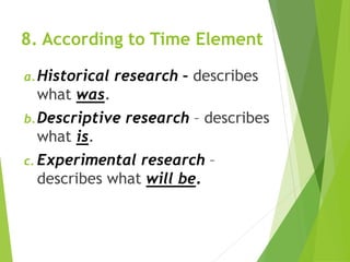8. According to Time Element
a.Historical research – describes
what was.
b.Descriptive research – describes
what is.
c. Experimental research –
describes what will be.
 