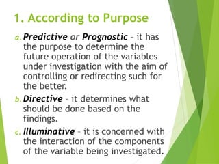1. According to Purpose
a. Predictive or Prognostic – it has
the purpose to determine the
future operation of the variables
under investigation with the aim of
controlling or redirecting such for
the better.
b. Directive – it determines what
should be done based on the
findings.
c. Illuminative – it is concerned with
the interaction of the components
of the variable being investigated.
 