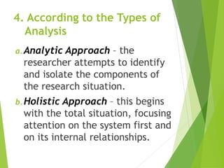4. According to the Types of
Analysis
a.Analytic Approach – the
researcher attempts to identify
and isolate the components of
the research situation.
b.Holistic Approach – this begins
with the total situation, focusing
attention on the system first and
on its internal relationships.
 
