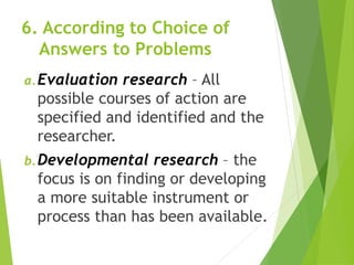 6. According to Choice of
Answers to Problems
a.Evaluation research – All
possible courses of action are
specified and identified and the
researcher.
b.Developmental research – the
focus is on finding or developing
a more suitable instrument or
process than has been available.
 