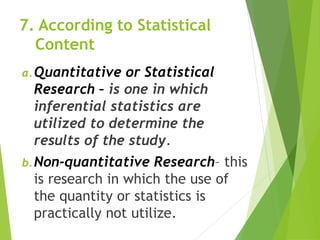 7. According to Statistical
Content
a.Quantitative or Statistical
Research – is one in which
inferential statistics are
utilized to determine the
results of the study.
b.Non-quantitative Research– this
is research in which the use of
the quantity or statistics is
practically not utilize.
 