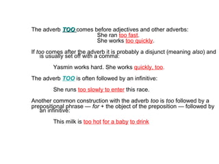 The adverb TOOTOO comes before adjectives and other adverbs:
She ran too fast.
She works too quickly.
If too comes after t...