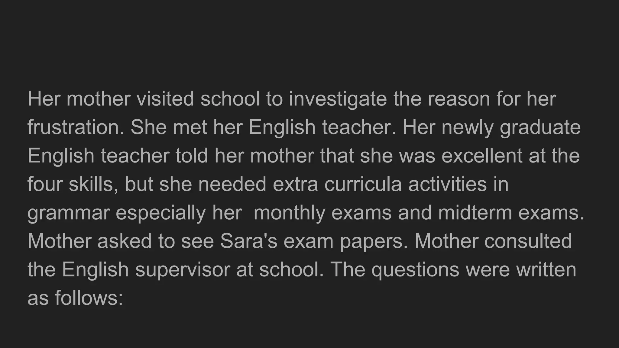 Her mother visited school to investigate the reason for her
frustration. She met her English teacher. Her newly graduate
English teacher told her mother that she was excellent at the
four skills, but she needed extra curricula activities in
grammar especially her monthly exams and midterm exams.
Mother asked to see Sara's exam papers. Mother consulted
the English supervisor at school. The questions were written
as follows:
 