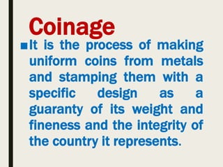 Coinage
■It is the process of making
uniform coins from metals
and stamping them with a
specific design as a
guaranty of its weight and
fineness and the integrity of
the country it represents.
 