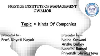PRESTIGE INSTITUTE OF MANAGEMENT
GWALIOR
presented to -
Prof. Khyati Nayak
presented by –
Naina Keswani
Anshu Dubey
Nandini Bansal
Priyansh Shrivastava
Topic = Kinds Of Companies
 