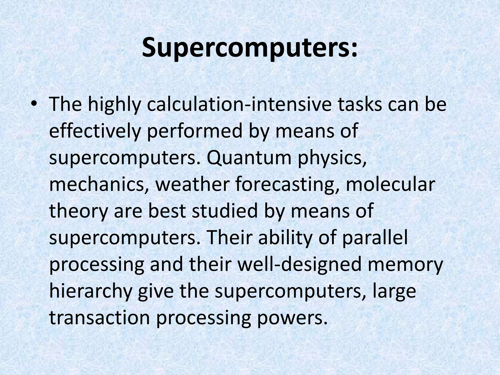 Supercomputers:
• The highly calculation-intensive tasks can be
effectively performed by means of
supercomputers. Quantum physics,
mechanics, weather forecasting, molecular
theory are best studied by means of
supercomputers. Their ability of parallel
processing and their well-designed memory
hierarchy give the supercomputers, large
transaction processing powers.
 