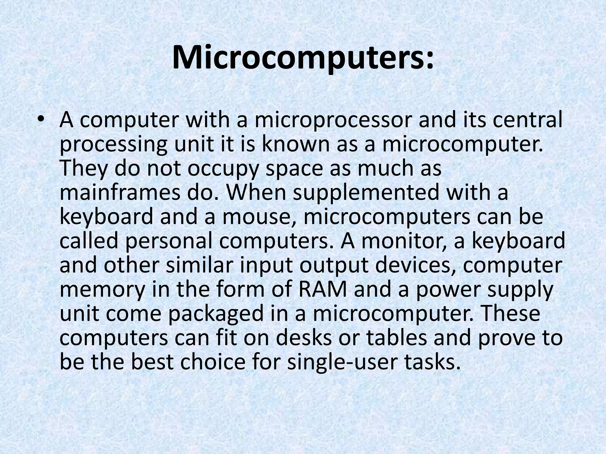 Microcomputers:
• A computer with a microprocessor and its central
processing unit it is known as a microcomputer.
They do not occupy space as much as
mainframes do. When supplemented with a
keyboard and a mouse, microcomputers can be
called personal computers. A monitor, a keyboard
and other similar input output devices, computer
memory in the form of RAM and a power supply
unit come packaged in a microcomputer. These
computers can fit on desks or tables and prove to
be the best choice for single-user tasks.
 